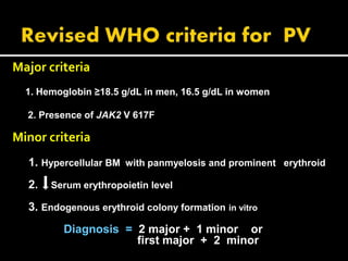 Major criteria
1. Hemoglobin ≥18.5 g/dL in men, 16.5 g/dL in women
2. Presence of JAK2 V 617F
Minor criteria
1. Hypercellular BM with panmyelosis and prominent erythroid
2. Serum erythropoietin level
3. Endogenous erythroid colony formation in vitro
Diagnosis = 2 major + 1 minor or
first major + 2 minor
 