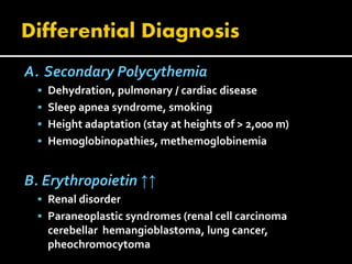 A. Secondary Polycythemia
 Dehydration, pulmonary / cardiac disease
 Sleep apnea syndrome, smoking
 Height adaptation (stay at heights of > 2,000 m)
 Hemoglobinopathies, methemoglobinemia
B. Erythropoietin ↑↑
 Renal disorder
 Paraneoplastic syndromes (renal cell carcinoma
cerebellar hemangioblastoma, lung cancer,
pheochromocytoma
 