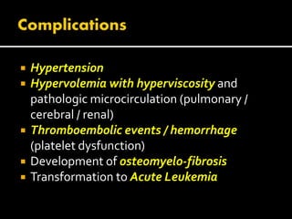  Hypertension
 Hypervolemia with hyperviscosity and
pathologic microcirculation (pulmonary /
cerebral / renal)
 Thromboembolic events / hemorrhage
(platelet dysfunction)
 Development of osteomyelo-fibrosis
 Transformation to Acute Leukemia
 