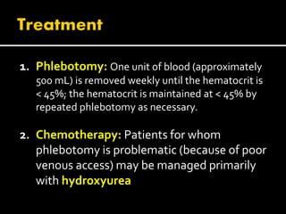 1. Phlebotomy: One unit of blood (approximately
500 mL) is removed weekly until the hematocrit is
< 45%; the hematocrit is maintained at < 45% by
repeated phlebotomy as necessary.
2. Chemotherapy: Patients for whom
phlebotomy is problematic (because of poor
venous access) may be managed primarily
with hydroxyurea
 