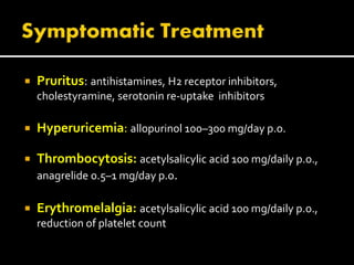  Pruritus: antihistamines, H2 receptor inhibitors,
cholestyramine, serotonin re-uptake inhibitors
 Hyperuricemia: allopurinol 100–300 mg/day p.o.
 Thrombocytosis: acetylsalicylic acid 100 mg/daily p.o.,
anagrelide 0.5–1 mg/day p.o.
 Erythromelalgia: acetylsalicylic acid 100 mg/daily p.o.,
reduction of platelet count
 