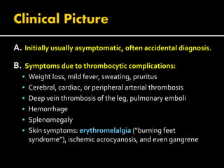 A. Initially usually asymptomatic, often accidental diagnosis.
B. Symptoms due to thrombocytic complications:
 Weight loss, mild fever, sweating, pruritus
 Cerebral, cardiac, or peripheral arterial thrombosis
 Deep vein thrombosis of the leg, pulmonary emboli
 Hemorrhage
 Splenomegaly
 Skin symptoms: erythromelalgia (“burning feet
syndrome”), ischemic acrocyanosis, and even gangrene
 