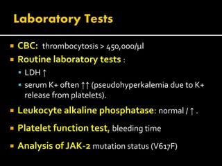  CBC: thrombocytosis > 450,000/μl
 Routine laboratory tests :
 LDH ↑
 serum K+ often ↑↑ (pseudohyperkalemia due to K+
release from platelets).
 Leukocyte alkaline phosphatase: normal / ↑ .
 Platelet function test, bleeding time
 Analysis of JAK-2 mutation status (V617F)
 