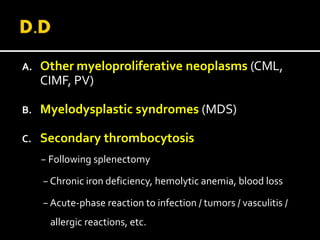 A. Other myeloproliferative neoplasms (CML,
CIMF, PV)
B. Myelodysplastic syndromes (MDS)
C. Secondary thrombocytosis
− Following splenectomy
− Chronic iron deficiency, hemolytic anemia, blood loss
− Acute-phase reaction to infection / tumors / vasculitis /
allergic reactions, etc.
 