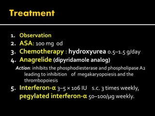 1. Observation
2. ASA: 100 mg od
3. Chemotherapy : hydroxyurea 0.5–1.5 g/day
4. Anagrelide (dipyridamole analog)
Action: inhibits the phosphodiesterase and phospholipase A2
leading to inhibition of megakaryopoiesis and the
thrombopoiesis
5. Interferon-α 3–5 × 106 IU s.c. 3 times weekly,
pegylated interferon-α 50–100/μg weekly.
 