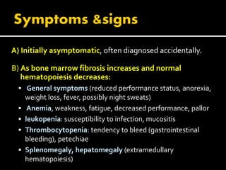 A) Initially asymptomatic, often diagnosed accidentally.
B) As bone marrow fibrosis increases and normal
hematopoiesis decreases:
 General symptoms (reduced performance status, anorexia,
weight loss, fever, possibly night sweats)
 Anemia, weakness, fatigue, decreased performance, pallor
 leukopenia: susceptibility to infection, mucositis
 Thrombocytopenia: tendency to bleed (gastrointestinal
bleeding), petechiae
 Splenomegaly, hepatomegaly (extramedullary
hematopoiesis)
 