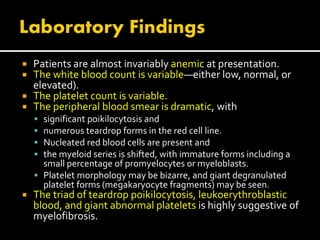  Patients are almost invariably anemic at presentation.
 The white blood count is variable—either low, normal, or
elevated).
 The platelet count is variable.
 The peripheral blood smear is dramatic, with
 significant poikilocytosis and
 numerous teardrop forms in the red cell line.
 Nucleated red blood cells are present and
 the myeloid series is shifted, with immature forms including a
small percentage of promyelocytes or myeloblasts.
 Platelet morphology may be bizarre, and giant degranulated
platelet forms (megakaryocyte fragments) may be seen.
 The triad of teardrop poikilocytosis, leukoerythroblastic
blood, and giant abnormal platelets is highly suggestive of
myelofibrosis.
 