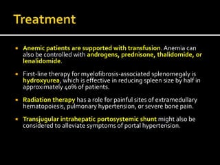 Anemic patients are supported with transfusion. Anemia can
also be controlled with androgens, prednisone, thalidomide, or
lenalidomide.
 First-line therapy for myelofibrosis-associated splenomegaly is
hydroxyurea, which is effective in reducing spleen size by half in
approximately 40% of patients.
 Radiation therapy has a role for painful sites of extramedullary
hematopoiesis, pulmonary hypertension, or severe bone pain.
 Transjugular intrahepatic portosystemic shunt might also be
considered to alleviate symptoms of portal hypertension.
 