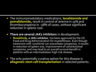  The immunomodulatory medications, lenalidomide and
pomalidomide, result in control of anemia in 25% and
thrombocytopenia in ~58% of cases, without significant
reduction in splenic size.
 There are several JAK2 inhibitors in development.
 Ruxolitinib, a JAK2 inhibitor, has been approved by the US
Food and Drug Administration for myelofibrosis. Even though
treatment with ruxolitinib can exacerbate cytopenias, it results
in reduction of spleen size, improvement of constitutional
symptoms, and may lead to an overall survival benefit in
patients with an intermediateor high-risk disease.
 The only potentially curative option for this disease is
allogeneic stem cell transplantation in selected patients.
 