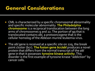  CML is characterized by a specific chromosomal abnormality
and specific molecular abnormality. The Philadelphia
chromosome is a reciprocal translocation between the long
arms of chromosomes 9 and 22.The portion of 9q that is
translocated contains abl, a protooncogene that is the
cellular homolog of the Ableson murine leukemia virus.
 The abl gene is received at a specific site on 22q, the break
point cluster (bcr). The fusion gene bcr/abl produces a novel
protein that differs from the normal transcript of the abl
gene in that it possesses tyrosine kinase activity.This
disorder is the first example of tyrosine kinase “addiction” by
cancer cells.
 