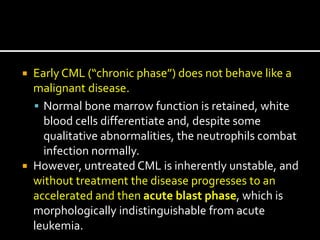  Early CML (“chronic phase”) does not behave like a
malignant disease.
 Normal bone marrow function is retained, white
blood cells differentiate and, despite some
qualitative abnormalities, the neutrophils combat
infection normally.
 However, untreated CML is inherently unstable, and
without treatment the disease progresses to an
accelerated and then acute blast phase, which is
morphologically indistinguishable from acute
leukemia.
 