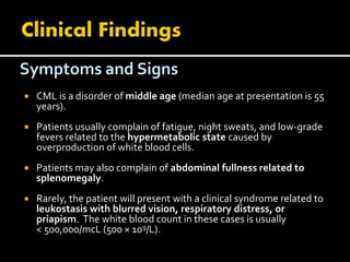 Symptoms and Signs
 CML is a disorder of middle age (median age at presentation is 55
years).
 Patients usually complain of fatigue, night sweats, and low-grade
fevers related to the hypermetabolic state caused by
overproduction of white blood cells.
 Patients may also complain of abdominal fullness related to
splenomegaly.
 Rarely, the patient will present with a clinical syndrome related to
leukostasis with blurred vision, respiratory distress, or
priapism. The white blood count in these cases is usually
< 500,000/mcL (500 × 109/L).
 