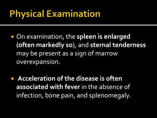  On examination, the spleen is enlarged
(often markedly so), and sternal tenderness
may be present as a sign of marrow
overexpansion.
 Acceleration of the disease is often
associated with fever in the absence of
infection, bone pain, and splenomegaly.
 