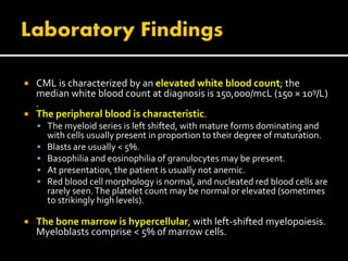  CML is characterized by an elevated white blood count; the
median white blood count at diagnosis is 150,000/mcL (150 × 109/L)
.
 The peripheral blood is characteristic.
 The myeloid series is left shifted, with mature forms dominating and
with cells usually present in proportion to their degree of maturation.
 Blasts are usually < 5%.
 Basophilia and eosinophilia of granulocytes may be present.
 At presentation, the patient is usually not anemic.
 Red blood cell morphology is normal, and nucleated red blood cells are
rarely seen.The platelet count may be normal or elevated (sometimes
to strikingly high levels).
 The bone marrow is hypercellular, with left-shifted myelopoiesis.
Myeloblasts comprise < 5% of marrow cells.
 