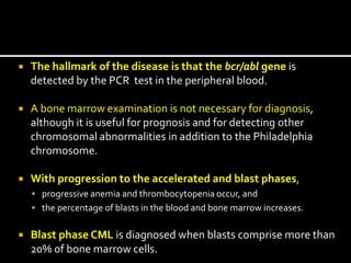  The hallmark of the disease is that the bcr/abl gene is
detected by the PCR test in the peripheral blood.
 A bone marrow examination is not necessary for diagnosis,
although it is useful for prognosis and for detecting other
chromosomal abnormalities in addition to the Philadelphia
chromosome.
 With progression to the accelerated and blast phases,
 progressive anemia and thrombocytopenia occur, and
 the percentage of blasts in the blood and bone marrow increases.
 Blast phase CML is diagnosed when blasts comprise more than
20% of bone marrow cells.
 