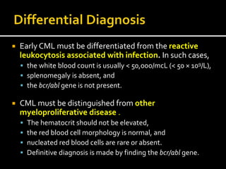  Early CML must be differentiated from the reactive
leukocytosis associated with infection. In such cases,
 the white blood count is usually < 50,000/mcL (< 50 × 109/L),
 splenomegaly is absent, and
 the bcr/abl gene is not present.
 CML must be distinguished from other
myeloproliferative disease .
 The hematocrit should not be elevated,
 the red blood cell morphology is normal, and
 nucleated red blood cells are rare or absent.
 Definitive diagnosis is made by finding the bcr/abl gene.
 