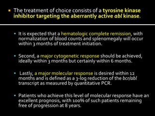  The treatment of choice consists of a tyrosine kinase
inhibitor targeting the aberrantly active abl kinase.
 It is expected that a hematologic complete remission, with
normalization of blood counts and splenomegaly will occur
within 3 months of treatment initiation.
 Second, a major cytogenetic response should be achieved,
ideally within 3 months but certainly within 6 months.
 Lastly, a major molecular response is desired within 12
months and is defined as a 3-log reduction of the bcr/abl
transcript as measured by quantitative PCR.
 Patients who achieve this level of molecular response have an
excellent prognosis, with 100% of such patients remaining
free of progression at 8 years.
 