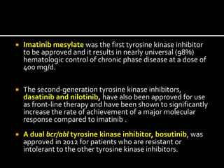  Imatinib mesylate was the first tyrosine kinase inhibitor
to be approved and it results in nearly universal (98%)
hematologic control of chronic phase disease at a dose of
400 mg/d.
 The second-generation tyrosine kinase inhibitors,
dasatinib and nilotinib, have also been approved for use
as front-line therapy and have been shown to significantly
increase the rate of achievement of a major molecular
response compared to imatinib .
 A dual bcr/abl tyrosine kinase inhibitor, bosutinib, was
approved in 2012 for patients who are resistant or
intolerant to the other tyrosine kinase inhibitors.
 
