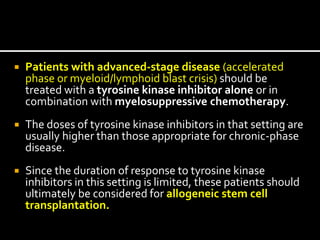  Patients with advanced-stage disease (accelerated
phase or myeloid/lymphoid blast crisis) should be
treated with a tyrosine kinase inhibitor alone or in
combination with myelosuppressive chemotherapy.
 The doses of tyrosine kinase inhibitors in that setting are
usually higher than those appropriate for chronic-phase
disease.
 Since the duration of response to tyrosine kinase
inhibitors in this setting is limited, these patients should
ultimately be considered for allogeneic stem cell
transplantation.
 