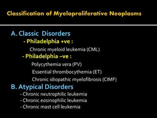 A. Classic Disorders
- Philadelphia +ve :
Chronic myeloid leukemia (CML)
- Philadelphia –ve :
Polycythemia vera (PV)
Essential thrombocythemia (ET)
Chronic idiopathic myelofibrosis (CIMF)
B. Atypical Disorders
- Chronic neutrophilic leukemia
- Chronic eosinophilic leukemia
- Chronic mast cell leukemia
 