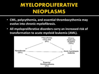 • CML, polycythemia, and essential thrombocythemia may
evolve into chronic myelofibrosis.
• All myeloproliferative disorders carry an increased risk of
transformation to acute myeloid leukemia (AML).
 