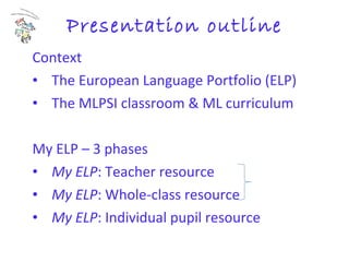 Presentation outline Context   The European Language Portfolio (ELP) The MLPSI classroom & ML curriculum My ELP – 3 phases My ELP : Teacher resource My ELP : Whole-class resource My ELP : Individual pupil resource 