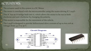  The actuator used in this system is a DC Motor.
 The motor is interfaced with the microcontroller using the motor driving IC L293D.
 This IC has an H-bridge built into it, which allows the motor to be run in both
clockwise and anti-clockwise by changing the polarity.
 This motor is responsible for the movement of the vehicle.
 The L293D is designed to provide bidirectional drive currents of up to 600-mA at
voltages from 4.5 V to 36 V.
13
 