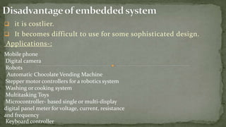  it is costlier.
 It becomes difficult to use for some sophisticated design.
Applications-:
Mobile phone
Digital camera
Robots
Automatic Chocolate Vending Machine
Stepper motor controllers for a robotics system
Washing or cooking system
Multitasking Toys
Microcontroller- based single or multi-display
digital panel meter for voltage, current, resistance
and frequency
Keyboard controller
 