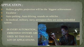  Hollow graphic projection will be the biggest achievement .
 Escalator .
 Auto parking ,Auto driving, sounds on vehicles .
 In medical, military, navy, aerospace they are using embedded
system.
 IN EVERY AUTOMATION,,
EMBEDDED SYSTEMS ARE
USED. SO THIS HAS A
LOT OF APPLICATIONS.
 