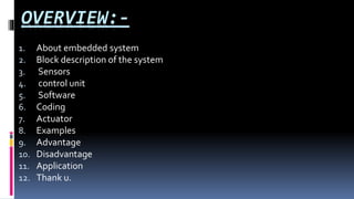 OVERVIEW:-
1. About embedded system
2. Block description of the system
3. Sensors
4. control unit
5. Software
6. Coding
7. Actuator
8. Examples
9. Advantage
10. Disadvantage
11. Application
12. Thank u.
 