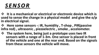 SENSOR
 It is a mechanical or electrical or electronic device which is
used to sense the change in a physical model and give the o/p
in electrical signal.
 Here some sensors -: IR, humidity , T-shop , PIR(passive
infra red) , ultrasonic , piezoelectric , smoke , accelometer.
 The system here, being just a prototype uses two IR
sensors with a range of 1-3m. One sensor is placed in front
of the vehicle and one at the rear end. Based on the signals
from these sensors the vehicle will move.
 