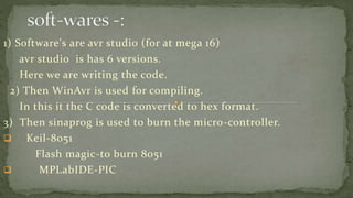 1) Software's are avr studio (for at mega 16)
avr studio is has 6 versions.
Here we are writing the code.
2) Then WinAvr is used for compiling.
In this it the C code is converted to hex format.
3) Then sinaprog is used to burn the micro-controller.
 Keil-8051
Flash magic-to burn 8051
 MPLabIDE-PIC
 