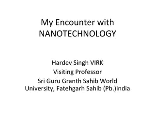 My Encounter with
NANOTECHNOLOGY
Hardev Singh VIRK
Visiting Professor
Sri Guru Granth Sahib World
University, Fatehgarh Sahib (Pb.)India

 