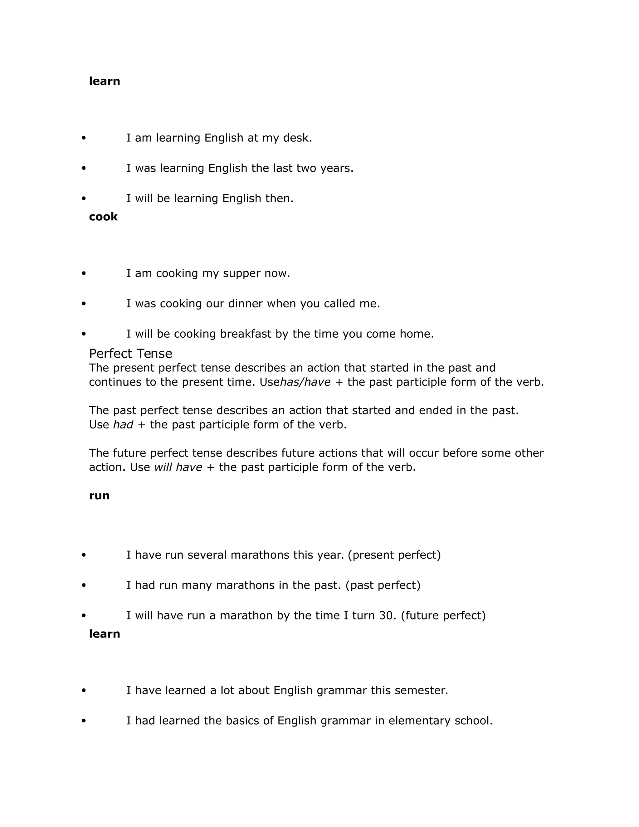 learn 
 I am learning English at my desk. 
 I was learning English the last two years. 
 I will be learning English then. 
cook 
 I am cooking my supper now. 
 I was cooking our dinner when you called me. 
 I will be cooking breakfast by the time you come home. 
Perfect Tense 
The present perfect tense describes an action that started in the past and 
continues to the present time. Usehas/have + the past participle form of the verb. 
The past perfect tense describes an action that started and ended in the past. 
Use had + the past participle form of the verb. 
The future perfect tense describes future actions that will occur before some other 
action. Use will have + the past participle form of the verb. 
run 
 I have run several marathons this year. (present perfect) 
 I had run many marathons in the past. (past perfect) 
 I will have run a marathon by the time I turn 30. (future perfect) 
learn 
 I have learned a lot about English grammar this semester. 
 I had learned the basics of English grammar in elementary school. 
 