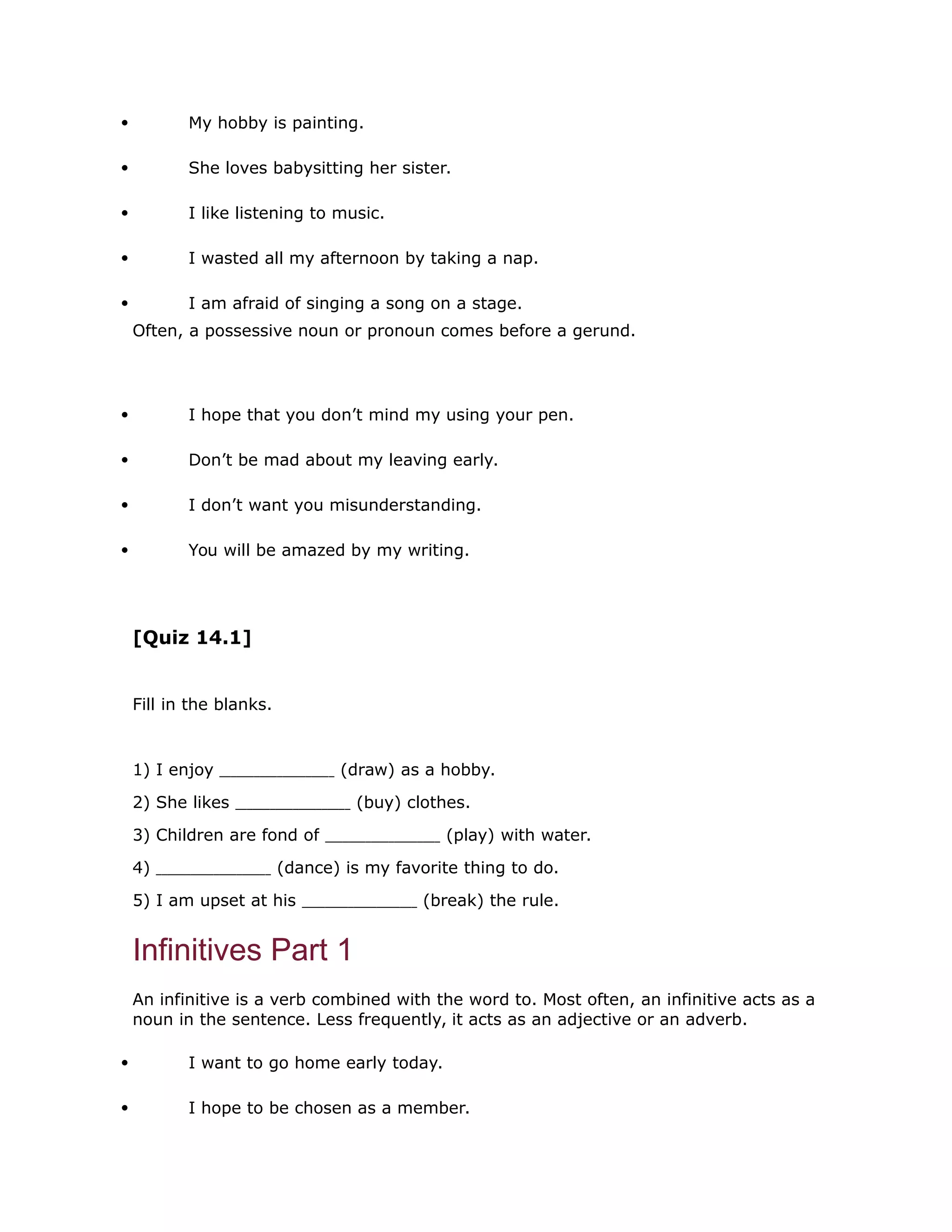  My hobby is painting. 
 She loves babysitting her sister. 
 I like listening to music. 
 I wasted all my afternoon by taking a nap. 
 I am afraid of singing a song on a stage. 
Often, a possessive noun or pronoun comes before a gerund. 
 I hope that you don’t mind my using your pen. 
 Don’t be mad about my leaving early. 
 I don’t want you misunderstanding. 
 You will be amazed by my writing. 
[Quiz 14.1] 
Fill in the blanks. 
1) I enjoy (draw) as a hobby. 
2) She likes (buy) clothes. 
3) Children are fond of (play) with water. 
4) (dance) is my favorite thing to do. 
5) I am upset at his (break) the rule. 
Infinitives Part 1 
An infinitive is a verb combined with the word to. Most often, an infinitive acts as a 
noun in the sentence. Less frequently, it acts as an adjective or an adverb. 
 I want to go home early today. 
 I hope to be chosen as a member. 
 