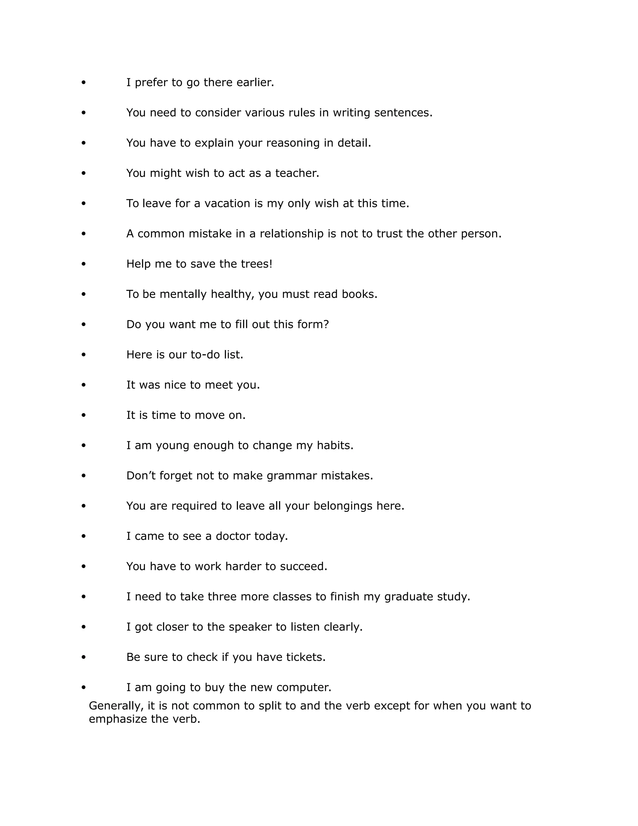  I prefer to go there earlier. 
 You need to consider various rules in writing sentences. 
 You have to explain your reasoning in detail. 
 You might wish to act as a teacher. 
 To leave for a vacation is my only wish at this time. 
 A common mistake in a relationship is not to trust the other person. 
 Help me to save the trees! 
 To be mentally healthy, you must read books. 
 Do you want me to fill out this form? 
 Here is our to-do list. 
 It was nice to meet you. 
 It is time to move on. 
 I am young enough to change my habits. 
 Don’t forget not to make grammar mistakes. 
 You are required to leave all your belongings here. 
 I came to see a doctor today. 
 You have to work harder to succeed. 
 I need to take three more classes to finish my graduate study. 
 I got closer to the speaker to listen clearly. 
 Be sure to check if you have tickets. 
 I am going to buy the new computer. 
Generally, it is not common to split to and the verb except for when you want to 
emphasize the verb. 
 