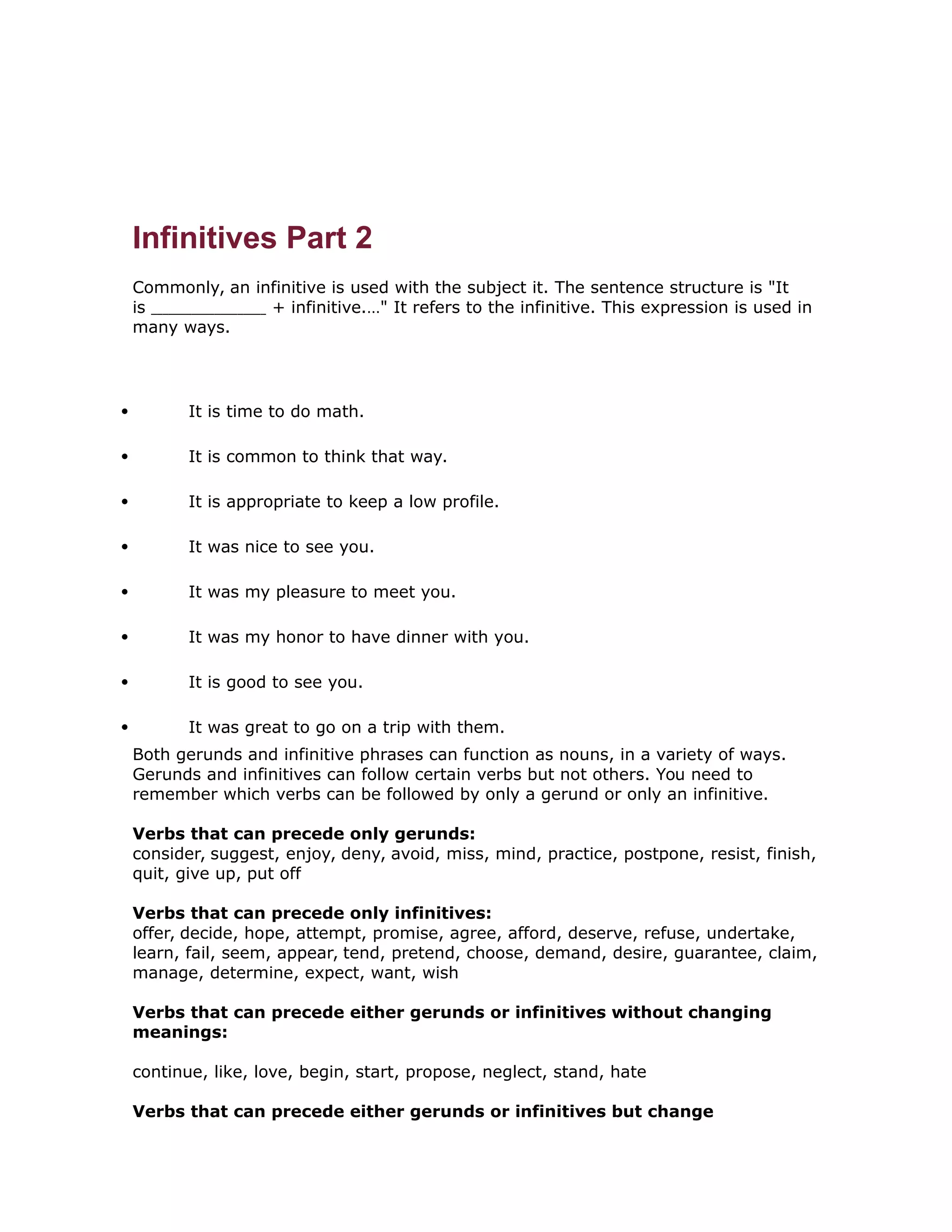 Infinitives Part 2 
Commonly, an infinitive is used with the subject it. The sentence structure is "It 
is + infinitive.…" It refers to the infinitive. This expression is used in 
many ways. 
 It is time to do math. 
 It is common to think that way. 
 It is appropriate to keep a low profile. 
 It was nice to see you. 
 It was my pleasure to meet you. 
 It was my honor to have dinner with you. 
 It is good to see you. 
 It was great to go on a trip with them. 
Both gerunds and infinitive phrases can function as nouns, in a variety of ways. 
Gerunds and infinitives can follow certain verbs but not others. You need to 
remember which verbs can be followed by only a gerund or only an infinitive. 
Verbs that can precede only gerunds: 
consider, suggest, enjoy, deny, avoid, miss, mind, practice, postpone, resist, finish, 
quit, give up, put off 
Verbs that can precede only infinitives: 
offer, decide, hope, attempt, promise, agree, afford, deserve, refuse, undertake, 
learn, fail, seem, appear, tend, pretend, choose, demand, desire, guarantee, claim, 
manage, determine, expect, want, wish 
Verbs that can precede either gerunds or infinitives without changing 
meanings: 
continue, like, love, begin, start, propose, neglect, stand, hate 
Verbs that can precede either gerunds or infinitives but change 
 