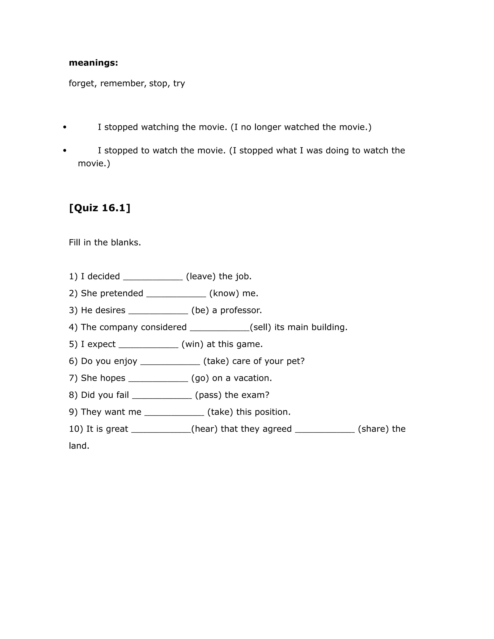 meanings: 
forget, remember, stop, try 
 I stopped watching the movie. (I no longer watched the movie.) 
 I stopped to watch the movie. (I stopped what I was doing to watch the 
movie.) 
[Quiz 16.1] 
Fill in the blanks. 
1) I decided (leave) the job. 
2) She pretended (know) me. 
3) He desires (be) a professor. 
4) The company considered (sell) its main building. 
5) I expect (win) at this game. 
6) Do you enjoy (take) care of your pet? 
7) She hopes (go) on a vacation. 
8) Did you fail (pass) the exam? 
9) They want me (take) this position. 
10) It is great (hear) that they agreed (share) the 
land. 
 