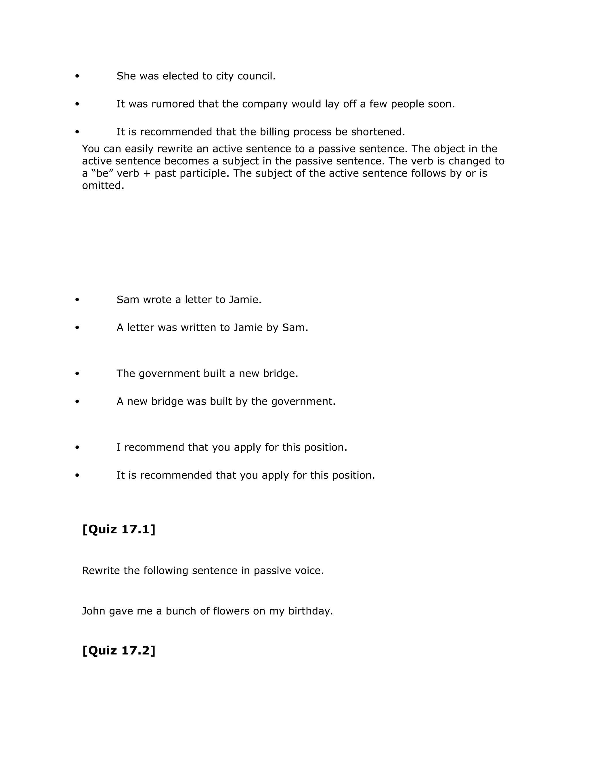  She was elected to city council. 
 It was rumored that the company would lay off a few people soon. 
 It is recommended that the billing process be shortened. 
You can easily rewrite an active sentence to a passive sentence. The object in the 
active sentence becomes a subject in the passive sentence. The verb is changed to 
a “be” verb + past participle. The subject of the active sentence follows by or is 
omitted. 
 Sam wrote a letter to Jamie. 
 A letter was written to Jamie by Sam. 
 The government built a new bridge. 
 A new bridge was built by the government. 
 I recommend that you apply for this position. 
 It is recommended that you apply for this position. 
[Quiz 17.1] 
Rewrite the following sentence in passive voice. 
John gave me a bunch of flowers on my birthday. 
[Quiz 17.2] 
 