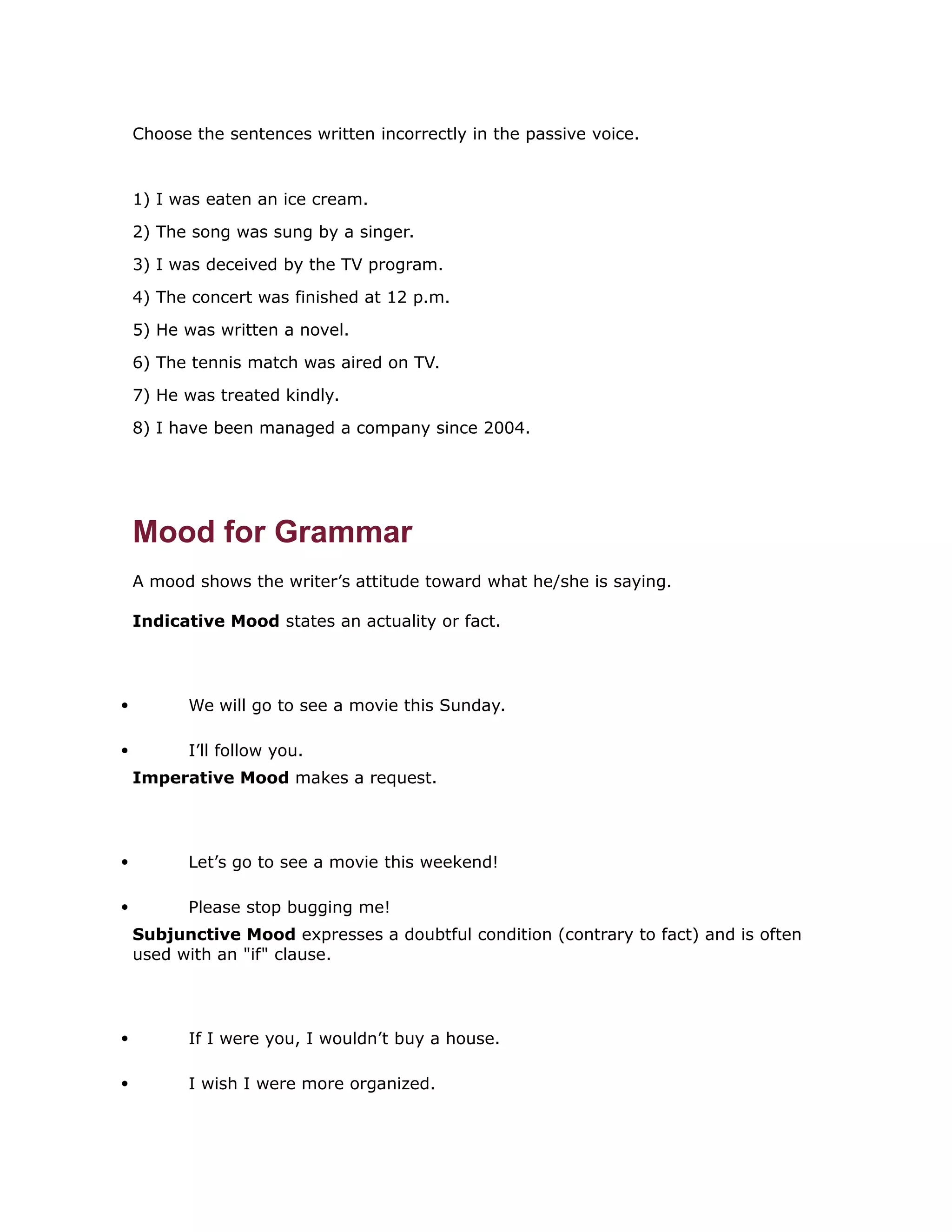 Choose the sentences written incorrectly in the passive voice. 
1) I was eaten an ice cream. 
2) The song was sung by a singer. 
3) I was deceived by the TV program. 
4) The concert was finished at 12 p.m. 
5) He was written a novel. 
6) The tennis match was aired on TV. 
7) He was treated kindly. 
8) I have been managed a company since 2004. 
Mood for Grammar 
A mood shows the writer’s attitude toward what he/she is saying. 
Indicative Mood states an actuality or fact. 
 We will go to see a movie this Sunday. 
 I’ll follow you. 
Imperative Mood makes a request. 
 Let’s go to see a movie this weekend! 
 Please stop bugging me! 
Subjunctive Mood expresses a doubtful condition (contrary to fact) and is often 
used with an "if" clause. 
 If I were you, I wouldn’t buy a house. 
 I wish I were more organized. 
 