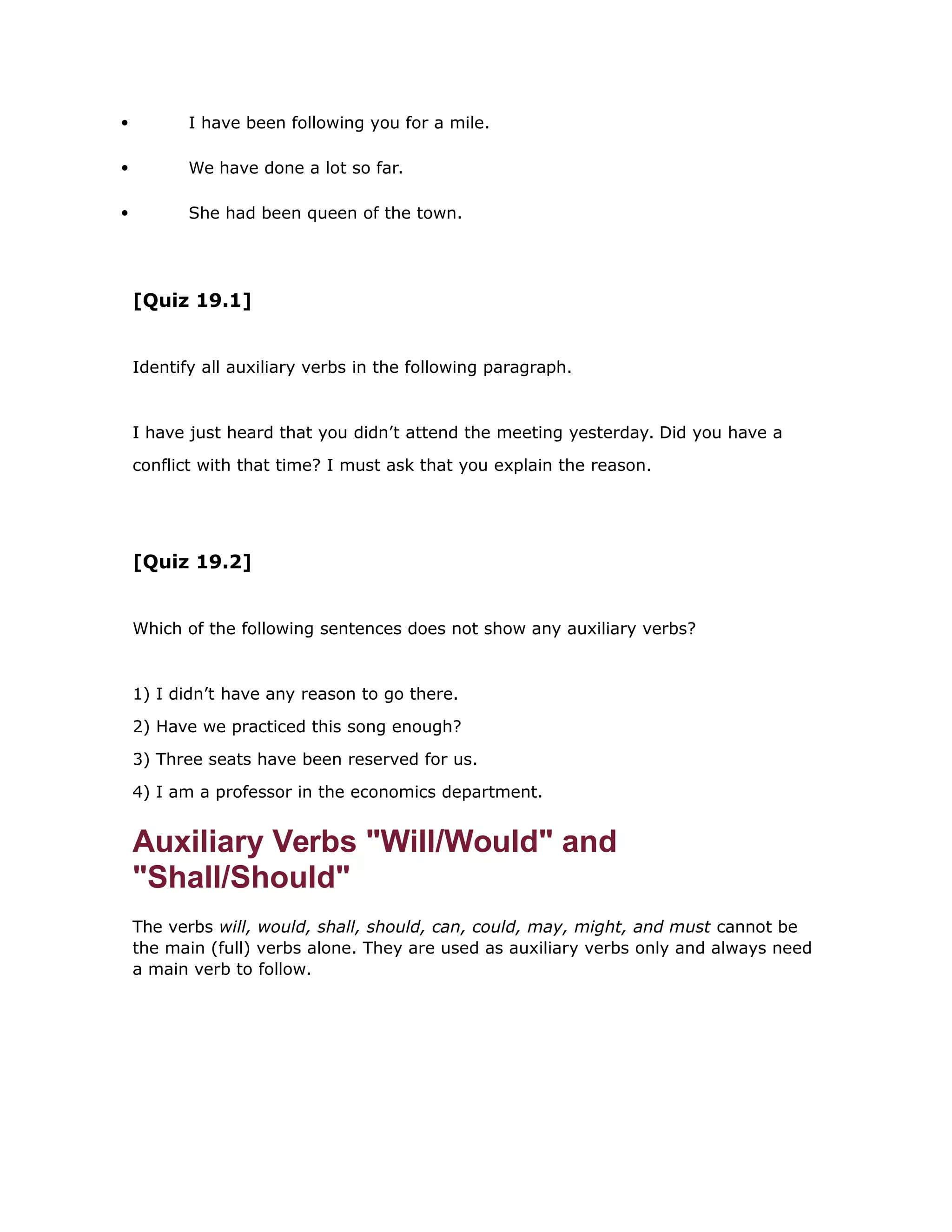  I have been following you for a mile. 
 We have done a lot so far. 
 She had been queen of the town. 
[Quiz 19.1] 
Identify all auxiliary verbs in the following paragraph. 
I have just heard that you didn’t attend the meeting yesterday. Did you have a 
conflict with that time? I must ask that you explain the reason. 
[Quiz 19.2] 
Which of the following sentences does not show any auxiliary verbs? 
1) I didn’t have any reason to go there. 
2) Have we practiced this song enough? 
3) Three seats have been reserved for us. 
4) I am a professor in the economics department. 
Auxiliary Verbs "Will/Would" and 
"Shall/Should" 
The verbs will, would, shall, should, can, could, may, might, and must cannot be 
the main (full) verbs alone. They are used as auxiliary verbs only and always need 
a main verb to follow. 
 