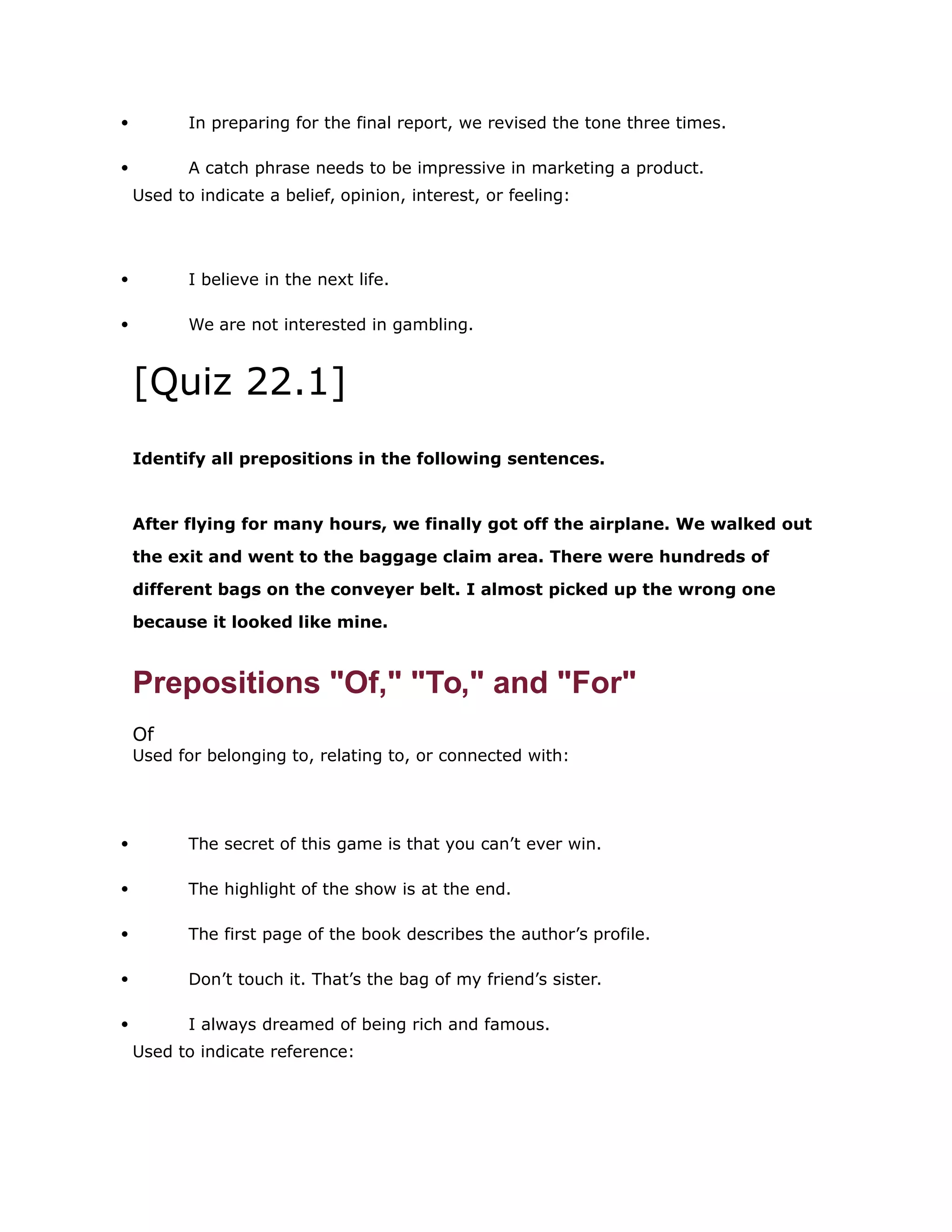  In preparing for the final report, we revised the tone three times. 
 A catch phrase needs to be impressive in marketing a product. 
Used to indicate a belief, opinion, interest, or feeling: 
 I believe in the next life. 
 We are not interested in gambling. 
[Quiz 22.1] 
Identify all prepositions in the following sentences. 
After flying for many hours, we finally got off the airplane. We walked out 
the exit and went to the baggage claim area. There were hundreds of 
different bags on the conveyer belt. I almost picked up the wrong one 
because it looked like mine. 
Prepositions "Of," "To," and "For" 
Of 
Used for belonging to, relating to, or connected with: 
 The secret of this game is that you can’t ever win. 
 The highlight of the show is at the end. 
 The first page of the book describes the author’s profile. 
 Don’t touch it. That’s the bag of my friend’s sister. 
 I always dreamed of being rich and famous. 
Used to indicate reference: 
 