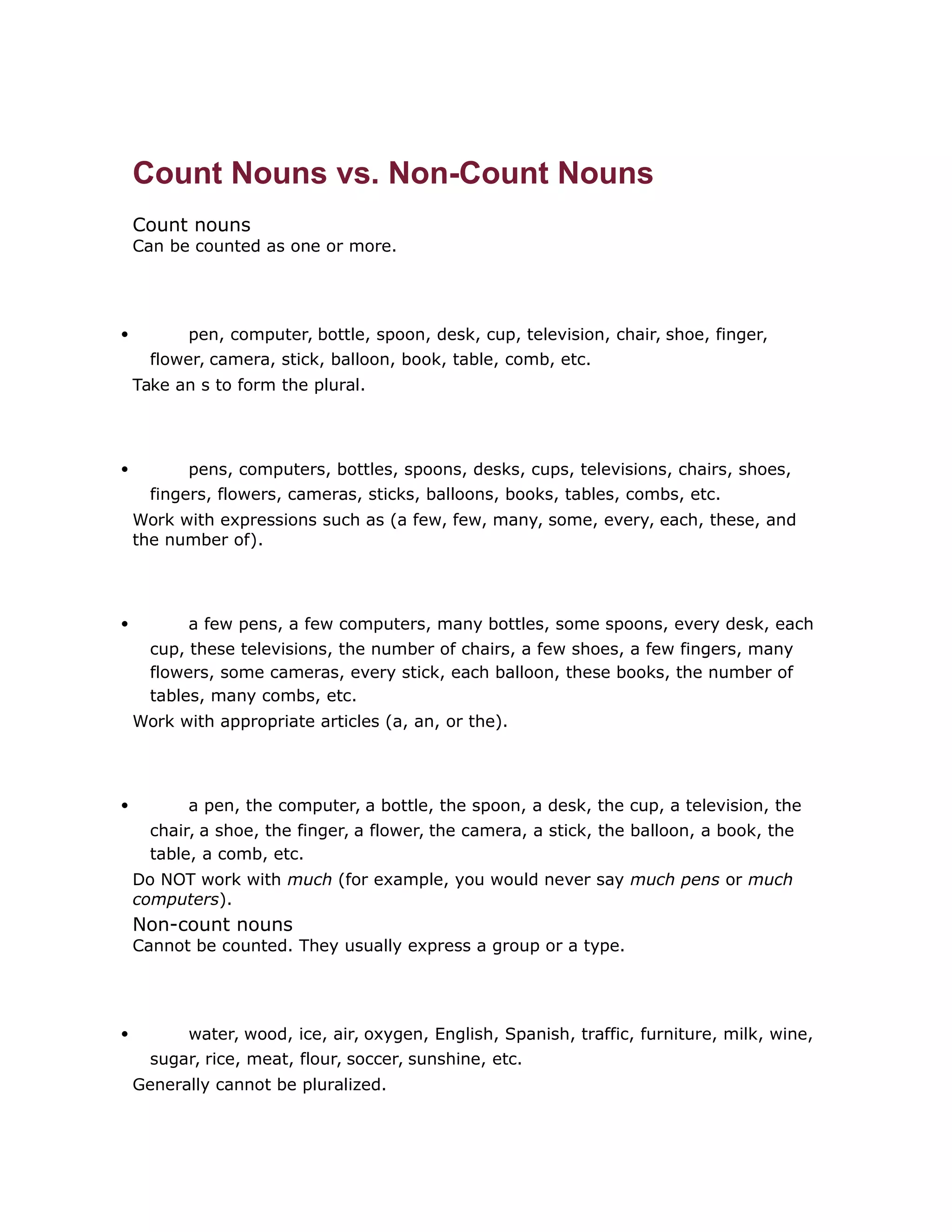 Count Nouns vs. Non-Count Nouns 
Count nouns 
Can be counted as one or more. 
 pen, computer, bottle, spoon, desk, cup, television, chair, shoe, finger, 
flower, camera, stick, balloon, book, table, comb, etc. 
Take an s to form the plural. 
 pens, computers, bottles, spoons, desks, cups, televisions, chairs, shoes, 
fingers, flowers, cameras, sticks, balloons, books, tables, combs, etc. 
Work with expressions such as (a few, few, many, some, every, each, these, and 
the number of). 
 a few pens, a few computers, many bottles, some spoons, every desk, each 
cup, these televisions, the number of chairs, a few shoes, a few fingers, many 
flowers, some cameras, every stick, each balloon, these books, the number of 
tables, many combs, etc. 
Work with appropriate articles (a, an, or the). 
 a pen, the computer, a bottle, the spoon, a desk, the cup, a television, the 
chair, a shoe, the finger, a flower, the camera, a stick, the balloon, a book, the 
table, a comb, etc. 
Do NOT work with much (for example, you would never say much pens or much 
computers). 
Non-count nouns 
Cannot be counted. They usually express a group or a type. 
 water, wood, ice, air, oxygen, English, Spanish, traffic, furniture, milk, wine, 
sugar, rice, meat, flour, soccer, sunshine, etc. 
Generally cannot be pluralized. 
 