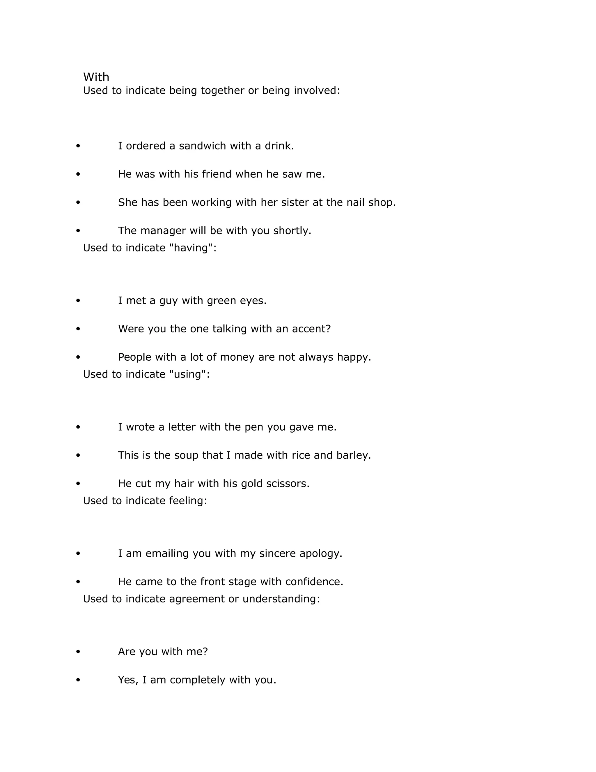 With 
Used to indicate being together or being involved: 
 I ordered a sandwich with a drink. 
 He was with his friend when he saw me. 
 She has been working with her sister at the nail shop. 
 The manager will be with you shortly. 
Used to indicate "having": 
 I met a guy with green eyes. 
 Were you the one talking with an accent? 
 People with a lot of money are not always happy. 
Used to indicate "using": 
 I wrote a letter with the pen you gave me. 
 This is the soup that I made with rice and barley. 
 He cut my hair with his gold scissors. 
Used to indicate feeling: 
 I am emailing you with my sincere apology. 
 He came to the front stage with confidence. 
Used to indicate agreement or understanding: 
 Are you with me? 
 Yes, I am completely with you. 
 