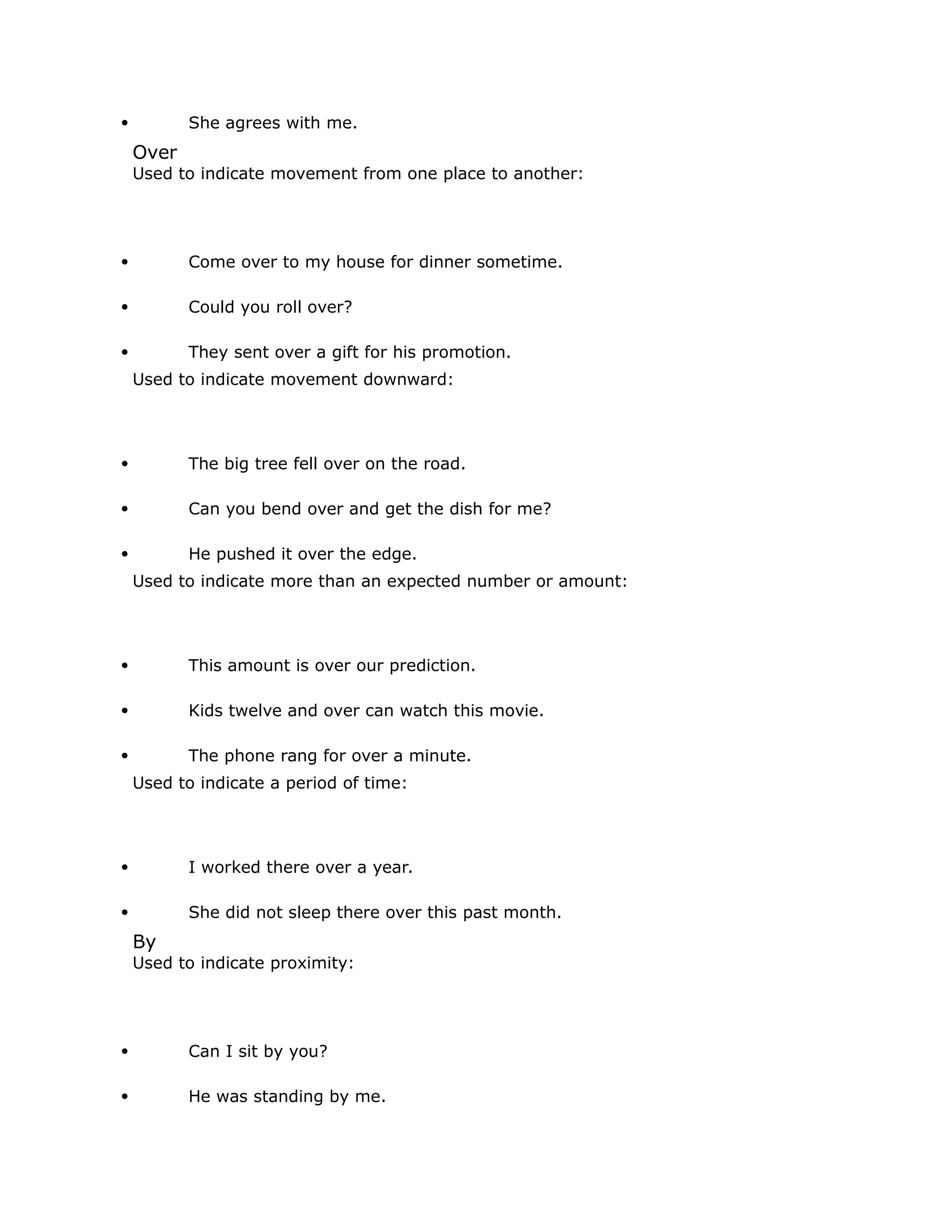  She agrees with me. 
Over 
Used to indicate movement from one place to another: 
 Come over to my house for dinner sometime. 
 Could you roll over? 
 They sent over a gift for his promotion. 
Used to indicate movement downward: 
 The big tree fell over on the road. 
 Can you bend over and get the dish for me? 
 He pushed it over the edge. 
Used to indicate more than an expected number or amount: 
 This amount is over our prediction. 
 Kids twelve and over can watch this movie. 
 The phone rang for over a minute. 
Used to indicate a period of time: 
 I worked there over a year. 
 She did not sleep there over this past month. 
By 
Used to indicate proximity: 
 Can I sit by you? 
 He was standing by me. 
 