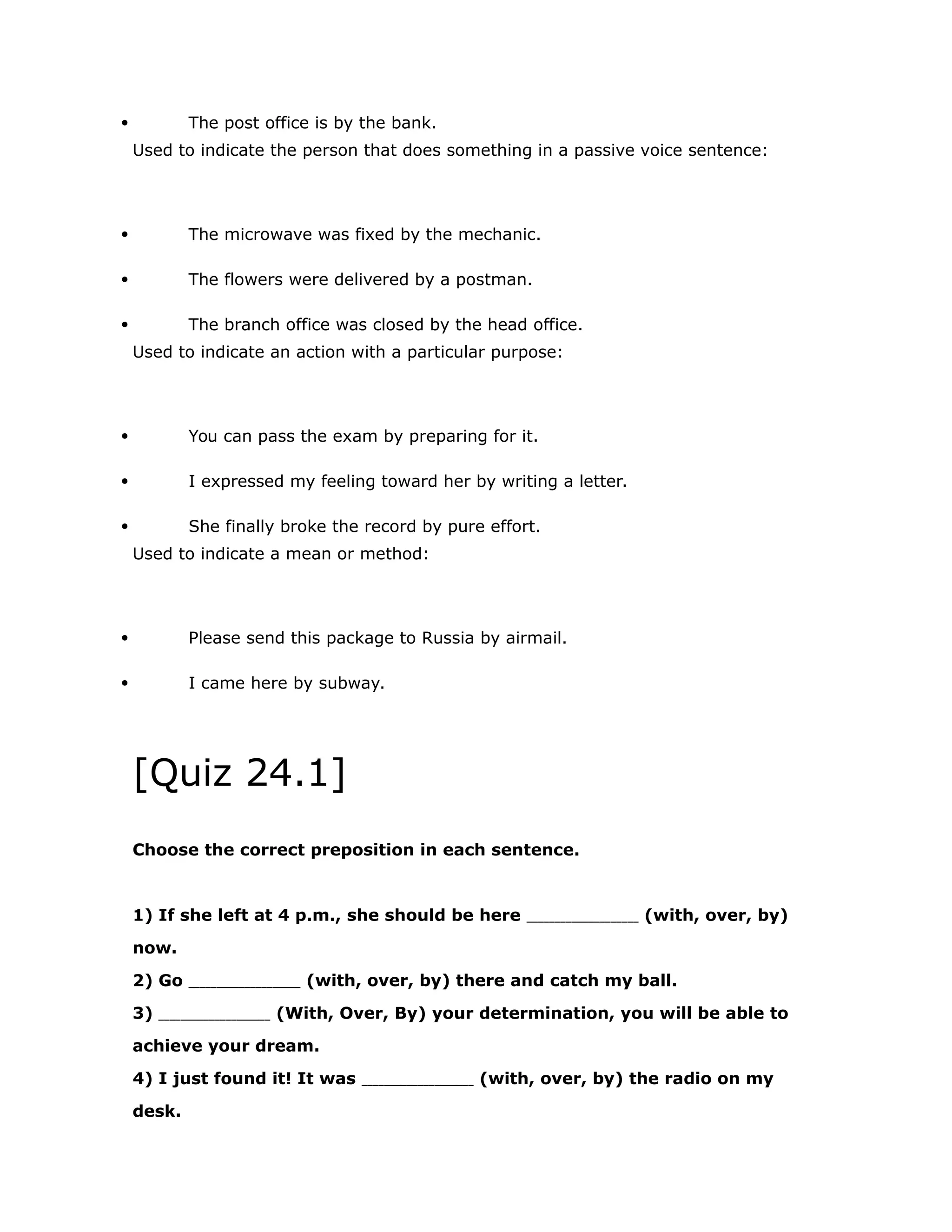  The post office is by the bank. 
Used to indicate the person that does something in a passive voice sentence: 
 The microwave was fixed by the mechanic. 
 The flowers were delivered by a postman. 
 The branch office was closed by the head office. 
Used to indicate an action with a particular purpose: 
 You can pass the exam by preparing for it. 
 I expressed my feeling toward her by writing a letter. 
 She finally broke the record by pure effort. 
Used to indicate a mean or method: 
 Please send this package to Russia by airmail. 
 I came here by subway. 
[Quiz 24.1] 
Choose the correct preposition in each sentence. 
1) If she left at 4 p.m., she should be here (with, over, by) 
now. 
2) Go (with, over, by) there and catch my ball. 
3) (With, Over, By) your determination, you will be able to 
achieve your dream. 
4) I just found it! It was (with, over, by) the radio on my 
desk. 
 