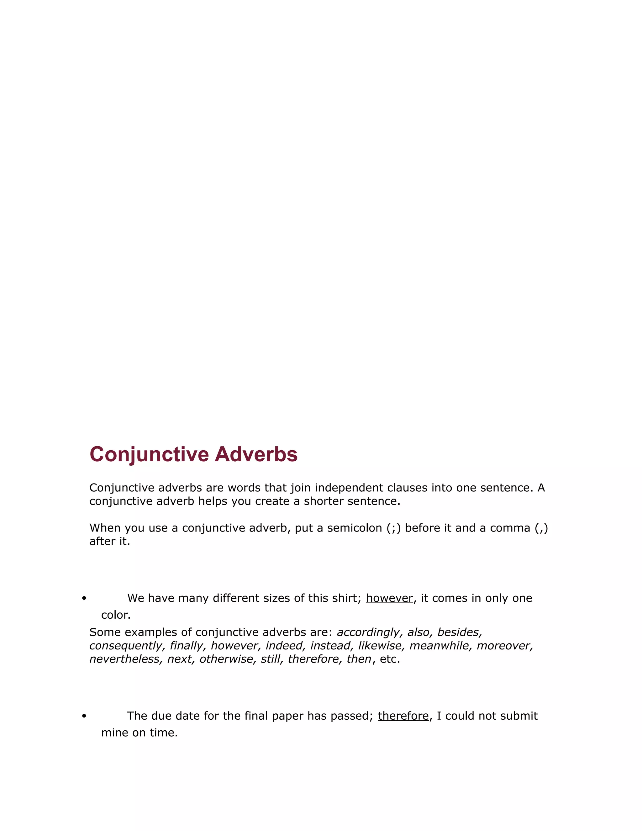 Conjunctive Adverbs 
Conjunctive adverbs are words that join independent clauses into one sentence. A 
conjunctive adverb helps you create a shorter sentence. 
When you use a conjunctive adverb, put a semicolon (;) before it and a comma (,) 
after it. 
 We have many different sizes of this shirt; however, it comes in only one 
color. 
Some examples of conjunctive adverbs are: accordingly, also, besides, 
consequently, finally, however, indeed, instead, likewise, meanwhile, moreover, 
nevertheless, next, otherwise, still, therefore, then, etc. 
 The due date for the final paper has passed; therefore, I could not submit 
mine on time. 
 