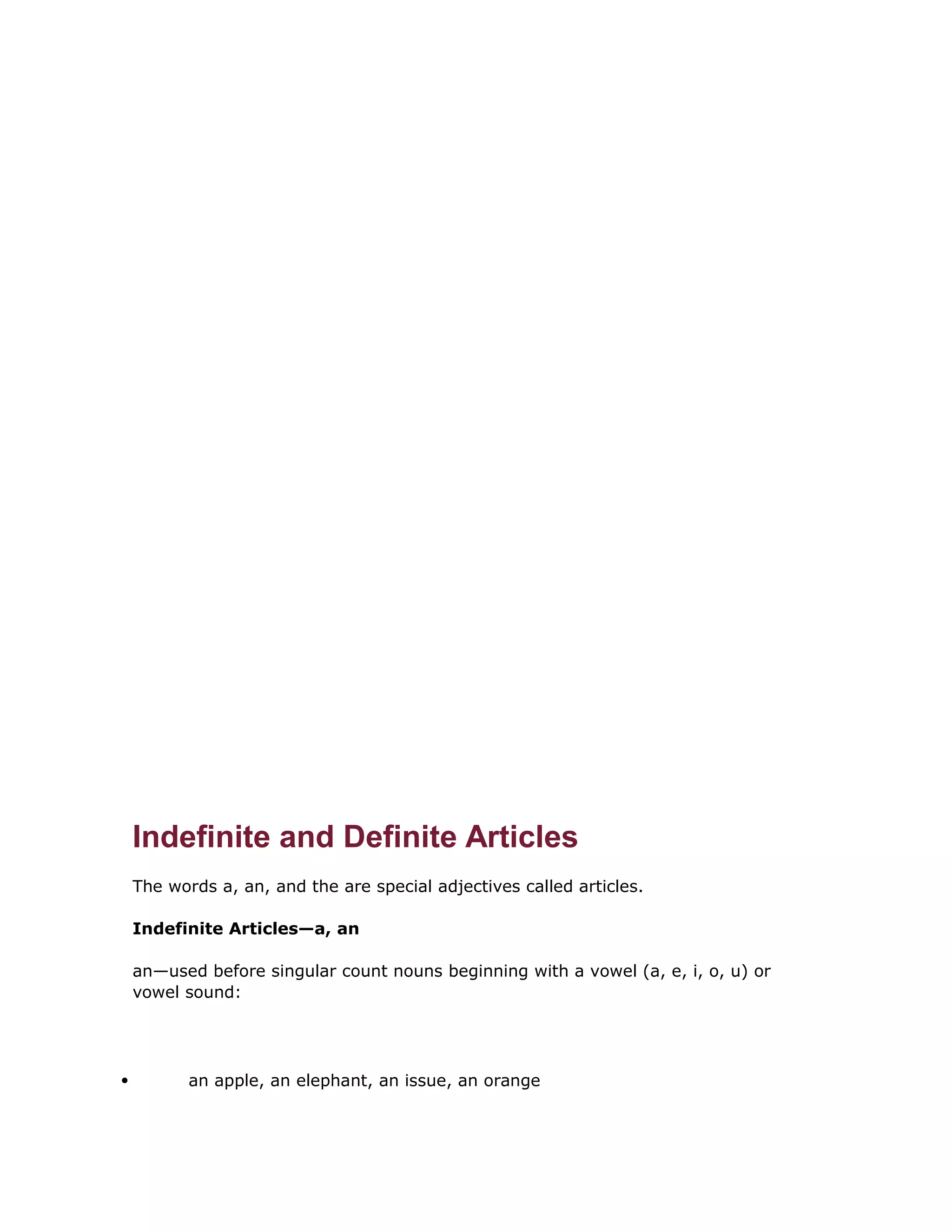Indefinite and Definite Articles 
The words a, an, and the are special adjectives called articles. 
Indefinite Articles—a, an 
an—used before singular count nouns beginning with a vowel (a, e, i, o, u) or 
vowel sound: 
 an apple, an elephant, an issue, an orange 
 