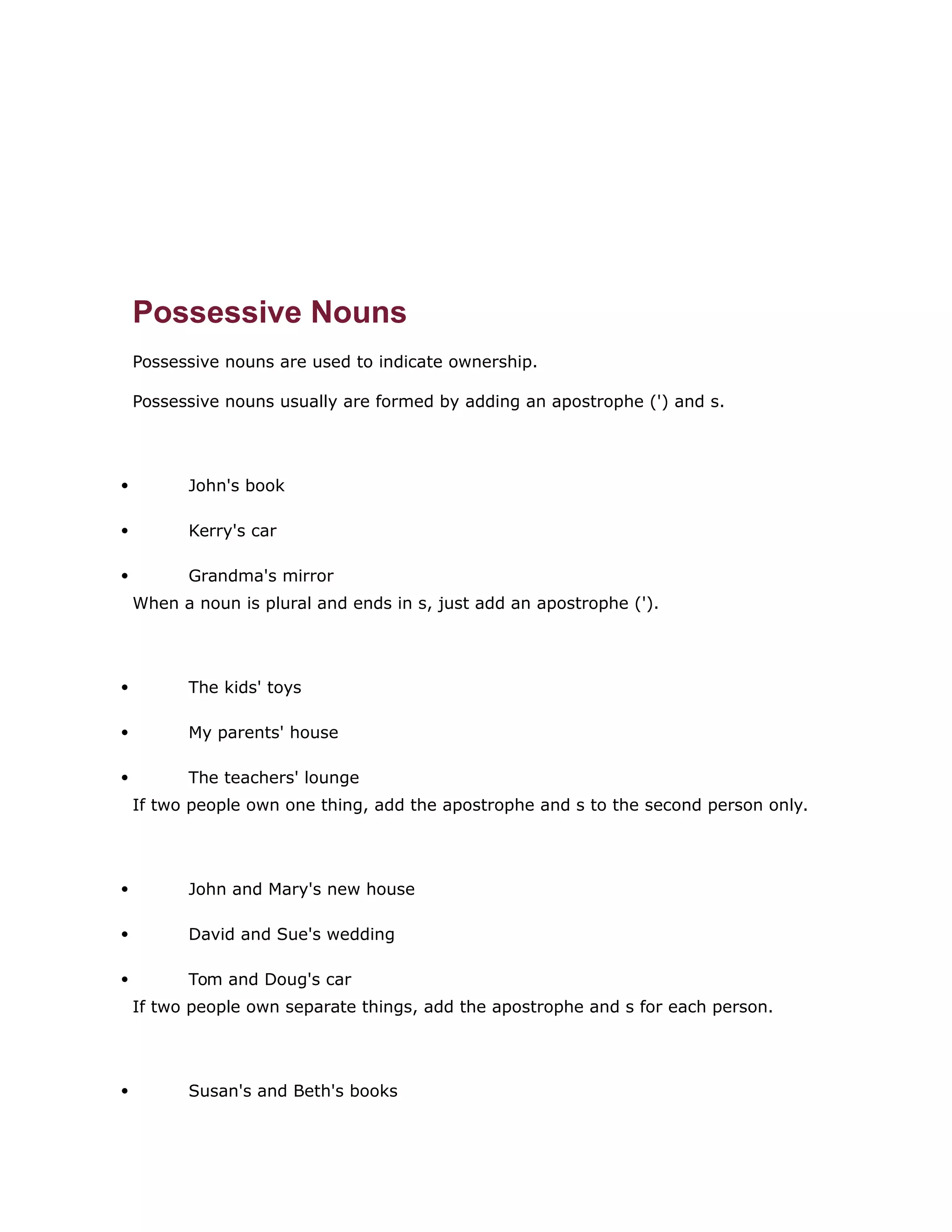 Possessive Nouns 
Possessive nouns are used to indicate ownership. 
Possessive nouns usually are formed by adding an apostrophe (') and s. 
 John's book 
 Kerry's car 
 Grandma's mirror 
When a noun is plural and ends in s, just add an apostrophe ('). 
 The kids' toys 
 My parents' house 
 The teachers' lounge 
If two people own one thing, add the apostrophe and s to the second person only. 
 John and Mary's new house 
 David and Sue's wedding 
 Tom and Doug's car 
If two people own separate things, add the apostrophe and s for each person. 
 Susan's and Beth's books 
 