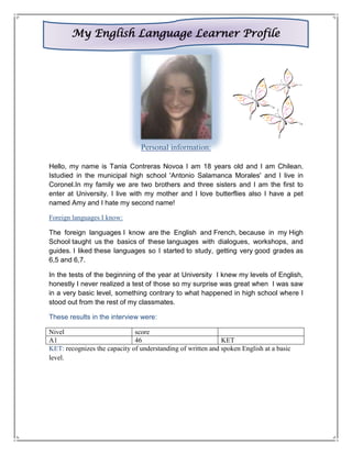 My English Language Learner Profile




                                Personal information:

Hello, my name is Tania Contreras Novoa I am 18 years old and I am Chilean.
Istudied in the municipal high school 'Antonio Salamanca Morales' and I live in
Coronel.In my family we are two brothers and three sisters and I am the first to
enter at University. I live with my mother and I love butterflies also I have a pet
named Amy and I hate my second name!

Foreign languages I know:

The foreign languages I know are the English and French, because in my High
School taught us the basics of these languages with dialogues, workshops, and
guides. I liked these languages so I started to study, getting very good grades as
6,5 and 6,7.

In the tests of the beginning of the year at University I knew my levels of English,
honestly I never realized a test of those so my surprise was great when I was saw
in a very basic level, something contrary to what happened in high school where I
stood out from the rest of my classmates.

These results in the interview were:

Nivel                         score
A1                            46                             KET
KET: recognizes the capacity of understanding of written and spoken English at a basic
level.
 